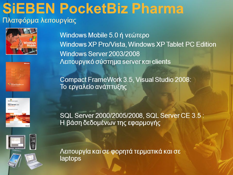SiEBEN PocketBiz Pharma Πλατφόρμα λειτουργίας Windows Mobile 5.0 ή νεώτερο Windows XP Pro/Vista, Windows XP Tablet PC Edition Windows Server 2003/2008 Λειτουργικό σύστημα server και clients Λειτουργία και σε φορητά τερματικά και σε laptops SQL Server 2000/2005/2008, SQL Server CE 3.5 : Η βάση δεδομένων της εφαρμογής Compact FrameWork 3.5, Visual Studio 2008: Το εργαλείο ανάπτυξης