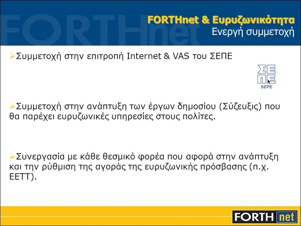 FORTHnet & Ευρυζωνικότητα FORTHnet & Ευρυζωνικότητα Ενεργή συμμετοχή  Συμμετοχή στην επιτροπή Internet & VAS του ΣΕΠΕ  Συμμετοχή στην ανάπτυξη των έργων δημοσίου (Σύζευξις) που θα παρέχει ευρυζωνικές υπηρεσίες στους πολίτες.