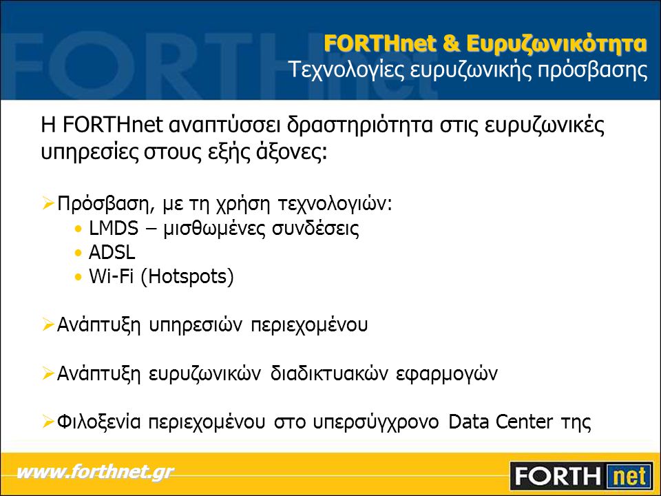 FORTHnet & Ευρυζωνικότητα FORTHnet & Ευρυζωνικότητα Τεχνολογίες ευρυζωνικής πρόσβασης Η FORTHnet αναπτύσσει δραστηριότητα στις ευρυζωνικές υπηρεσίες στους εξής άξονες:  Πρόσβαση, με τη χρήση τεχνολογιών: • LMDS – μισθωμένες συνδέσεις • ADSL • Wi-Fi (Hotspots)  Ανάπτυξη υπηρεσιών περιεχομένου  Ανάπτυξη ευρυζωνικών διαδικτυακών εφαρμογών  Φιλοξενία περιεχομένου στο υπερσύγχρονο Data Center της