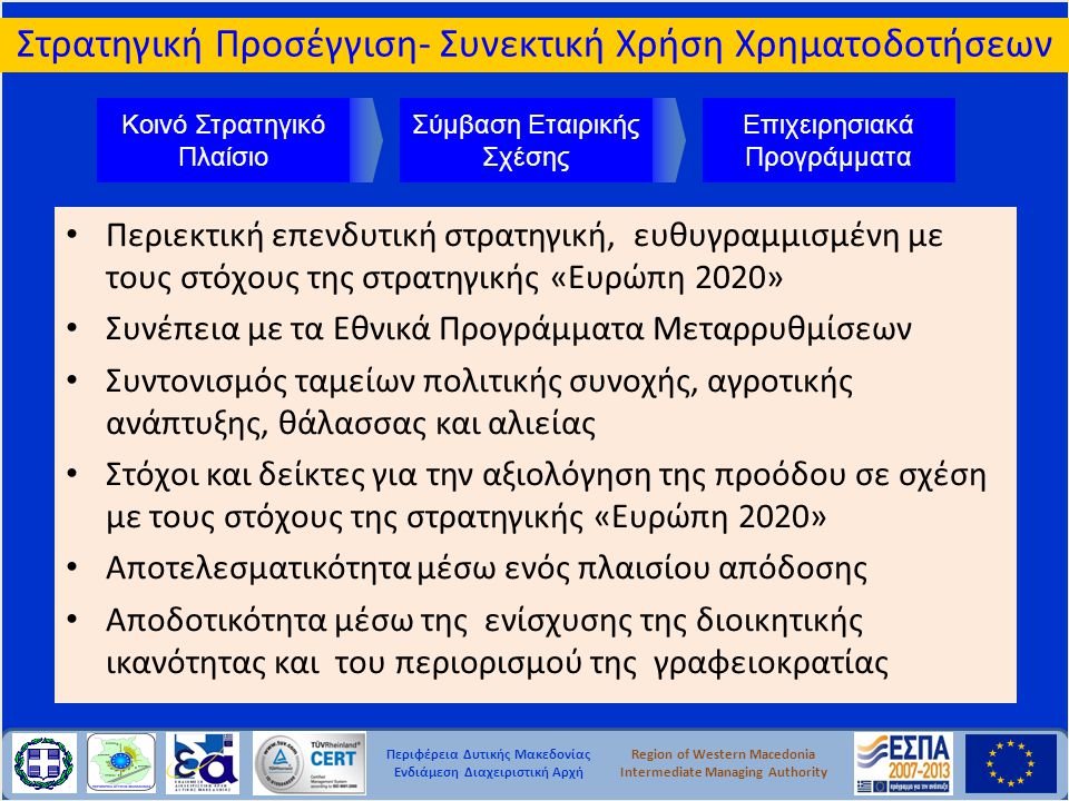 Περιφέρεια Δυτικής Μακεδονίας Ενδιάμεση Διαχειριστική Αρχή Region of Western Macedonia Intermediate Managing Authority • Περιεκτική επενδυτική στρατηγική, ευθυγραμμισμένη με τους στόχους της στρατηγικής «Ευρώπη 2020» • Συνέπεια με τα Εθνικά Προγράμματα Μεταρρυθμίσεων • Συντονισμός ταμείων πολιτικής συνοχής, αγροτικής ανάπτυξης, θάλασσας και αλιείας • Στόχοι και δείκτες για την αξιολόγηση της προόδου σε σχέση με τους στόχους της στρατηγικής «Ευρώπη 2020» • Αποτελεσματικότητα μέσω ενός πλαισίου απόδοσης • Αποδοτικότητα μέσω της ενίσχυσης της διοικητικής ικανότητας και του περιορισμού της γραφειοκρατίας Επιχειρησιακά Προγράμματα Σύμβαση Εταιρικής Σχέσης Κοινό Στρατηγικό Πλαίσιο Στρατηγική Προσέγγιση- Συνεκτική Χρήση Χρηματοδοτήσεων