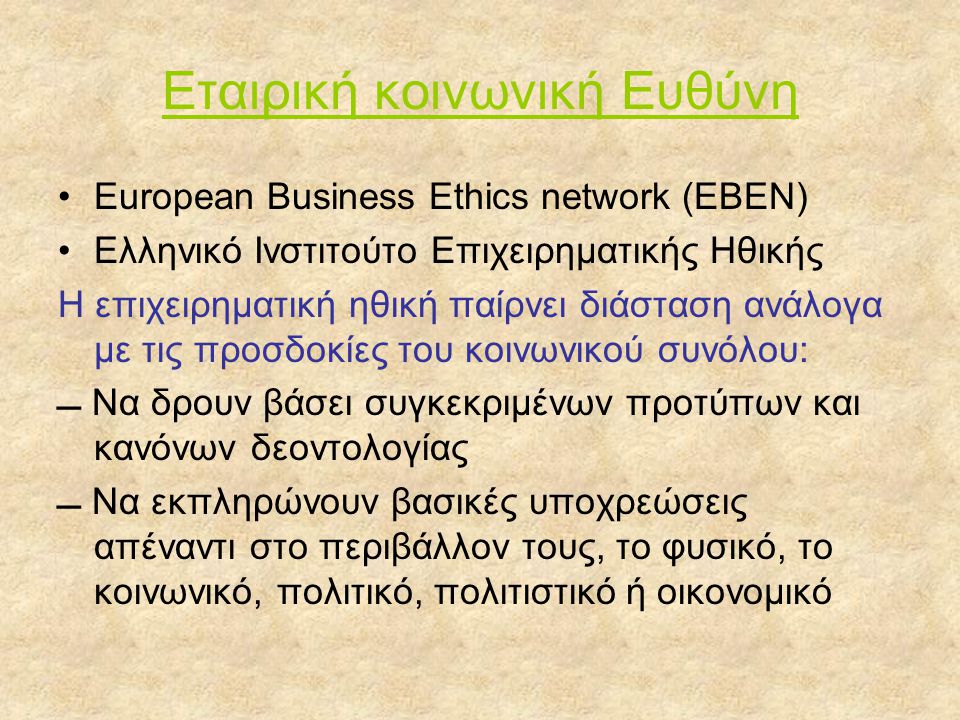 Εταιρική κοινωνική Ευθύνη •European Business Ethics network (EBEN) •Ελληνικό Ινστιτούτο Επιχειρηματικής Ηθικής Η επιχειρηματική ηθική παίρνει διάσταση ανάλογα με τις προσδοκίες του κοινωνικού συνόλου:  Να δρουν βάσει συγκεκριμένων προτύπων και κανόνων δεοντολογίας  Να εκπληρώνουν βασικές υποχρεώσεις απέναντι στο περιβάλλον τους, το φυσικό, το κοινωνικό, πολιτικό, πολιτιστικό ή οικονομικό