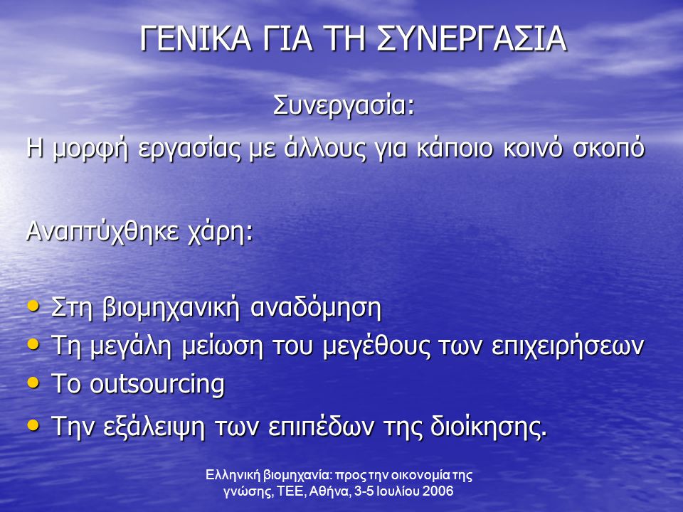 Ελληνική βιομηχανία: προς την οικονομία της γνώσης, ΤΕΕ, Αθήνα, 3-5 Ιουλίου 2006 ΓΕΝΙΚΑ ΓΙΑ ΤΗ ΣΥΝΕΡΓΑΣΙΑ ΓΕΝΙΚΑ ΓΙΑ ΤΗ ΣΥΝΕΡΓΑΣΙΑΣυνεργασία: Η μορφή εργασίας με άλλους για κάποιο κοινό σκοπό Αναπτύχθηκε χάρη: • Στη βιομηχανική αναδόμηση • Τη μεγάλη μείωση του μεγέθους των επιχειρήσεων • Το outsourcing • Την εξάλειψη των επιπέδων της διοίκησης.