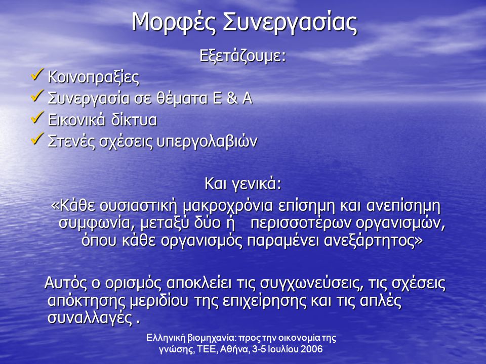 Ελληνική βιομηχανία: προς την οικονομία της γνώσης, ΤΕΕ, Αθήνα, 3-5 Ιουλίου 2006 Μορφές Συνεργασίας Εξετάζουμε:  Κοινοπραξίες  Συνεργασία σε θέματα Ε & Α  Εικονικά δίκτυα  Στενές σχέσεις υπεργολαβιών Και γενικά: «Κάθε ουσιαστική μακροχρόνια επίσημη και ανεπίσημη συμφωνία, μεταξύ δύο ή περισσοτέρων οργανισμών, όπου κάθε οργανισμός παραμένει ανεξάρτητος» «Κάθε ουσιαστική μακροχρόνια επίσημη και ανεπίσημη συμφωνία, μεταξύ δύο ή περισσοτέρων οργανισμών, όπου κάθε οργανισμός παραμένει ανεξάρτητος» Αυτός ο ορισμός αποκλείει τις συγχωνεύσεις, τις σχέσεις απόκτησης μεριδίου της επιχείρησης και τις απλές συναλλαγές.