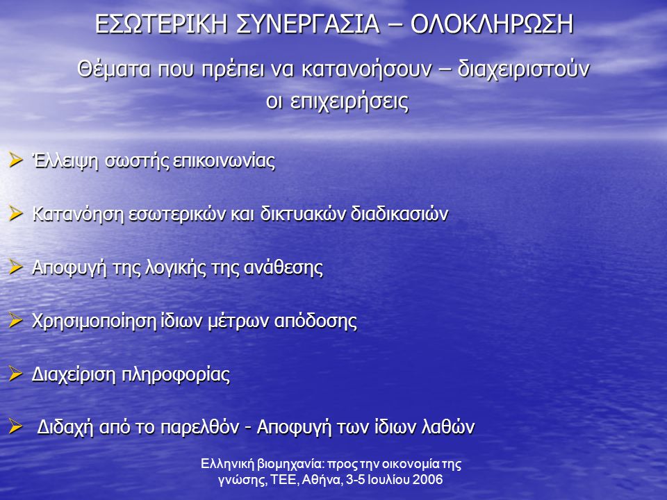 Ελληνική βιομηχανία: προς την οικονομία της γνώσης, ΤΕΕ, Αθήνα, 3-5 Ιουλίου 2006 ΕΣΩΤΕΡΙΚΗ ΣΥΝΕΡΓΑΣΙΑ – ΟΛΟΚΛΗΡΩΣΗ Θέματα που πρέπει να κατανοήσουν – διαχειριστούν οι επιχειρήσεις οι επιχειρήσεις  Έλλειψη σωστής επικοινωνίας  Κατανόηση εσωτερικών και δικτυακών διαδικασιών  Αποφυγή της λογικής της ανάθεσης  Χρησιμοποίηση ίδιων μέτρων απόδοσης  Διαχείριση πληροφορίας  Διδαχή από το παρελθόν - Αποφυγή των ίδιων λαθών