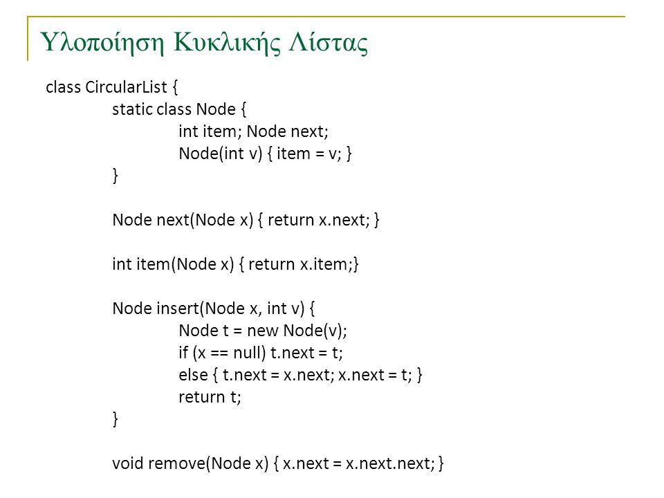 Υλοποίηση Κυκλικής Λίστας class CircularList { static class Node { int item; Node next; Node(int v) { item = v; } } Node next(Node x) { return x.next; } int item(Node x) { return x.item;} Node insert(Node x, int v) { Node t = new Node(v); if (x == null) t.next = t; else { t.next = x.next; x.next = t; } return t; } void remove(Node x) { x.next = x.next.next; }