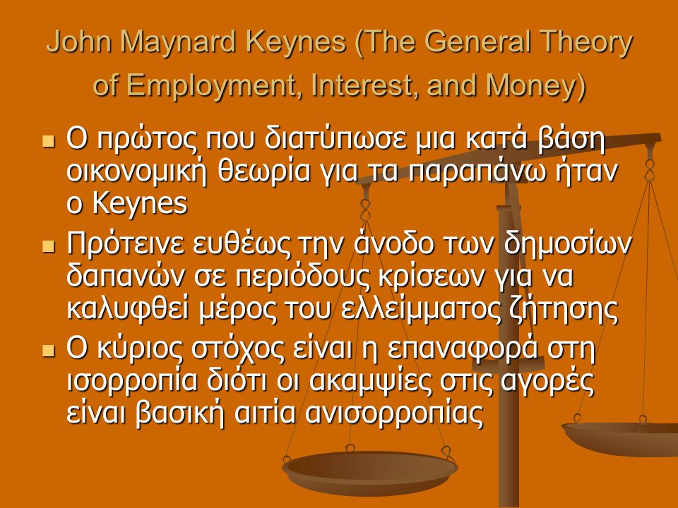 John Maynard Keynes (The General Theory of Employment, Interest, and Money)  Ο πρώτος που διατύπωσε μια κατά βάση οικονομική θεωρία για τα παραπάνω ήταν ο Keynes  Πρότεινε ευθέως την άνοδο των δημοσίων δαπανών σε περιόδους κρίσεων για να καλυφθεί μέρος του ελλείμματος ζήτησης  Ο κύριος στόχος είναι η επαναφορά στη ισορροπία διότι οι ακαμψίες στις αγορές είναι βασική αιτία ανισορροπίας
