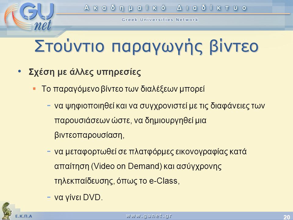 Ε.Κ.Π.Α 20 Στούντιο παραγωγής βίντεο • Σχέση με άλλες υπηρεσίες  Το παραγόμενο βίντεο των διαλέξεων μπορεί - να ψηφιοποιηθεί και να συγχρονιστεί με τις διαφάνειες των παρουσιάσεων ώστε, να δημιουργηθεί μια βιντεοπαρουσίαση, - να μεταφορτωθεί σε πλατφόρμες εικονογραφίας κατά απαίτηση (Video on Demand) και ασύγχρονης τηλεκπαίδευσης, όπως το e-Class, - να γίνει DVD.