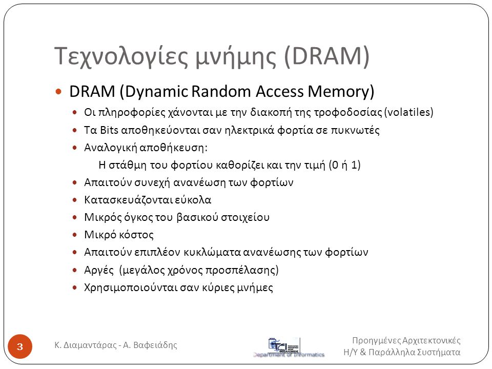Τεχνολογίες μνήμης (DRAM)  DRAM (Dynamic Random Access Memory)  Οι πληροφορίες χάνονται με την διακοπή της τροφοδοσίας (volatiles)  Tα Bits αποθηκεύονται σαν ηλεκτρικά φορτία σε πυκνωτές  Αναλογική αποθήκευση: H στάθμη του φορτίου καθορίζει και την τιμή (0 ή 1)  Απαιτούν συνεχή ανανέωση των φορτίων  Κατασκευάζονται εύκολα  Μικρός όγκος του βασικού στοιχείου  Μικρό κόστος  Απαιτούν επιπλέον κυκλώματα ανανέωσης των φορτίων  Αργές (μεγάλος χρόνος προσπέλασης)  Χρησιμοποιούνται σαν κύριες μνήμες Προηγμένες Αρχιτεκτονικές Η / Υ & Παράλληλα Συστήματα 3 Κ.
