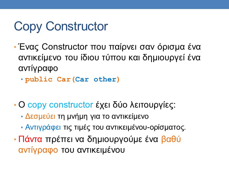 Copy Constructor • Ένας Constructor που παίρνει σαν όρισμα ένα αντικείμενο του ίδιου τύπου και δημιουργεί ένα αντίγραφο • public Car(Car other) • Ο copy constructor έχει δύο λειτουργίες: • Δεσμεύει τη μνήμη για το αντικείμενο • Αντιγράφει τις τιμές του αντικειμένου-ορίσματος.