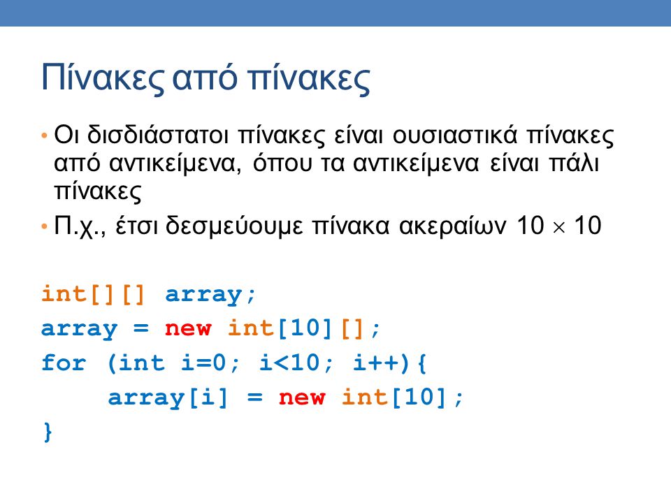 Πίνακες από πίνακες • Οι δισδιάστατοι πίνακες είναι ουσιαστικά πίνακες από αντικείμενα, όπου τα αντικείμενα είναι πάλι πίνακες • Π.χ., έτσι δεσμεύουμε πίνακα ακεραίων 10  10 int[][] array; array = new int[10][]; for (int i=0; i<10; i++){ array[i] = new int[10]; }