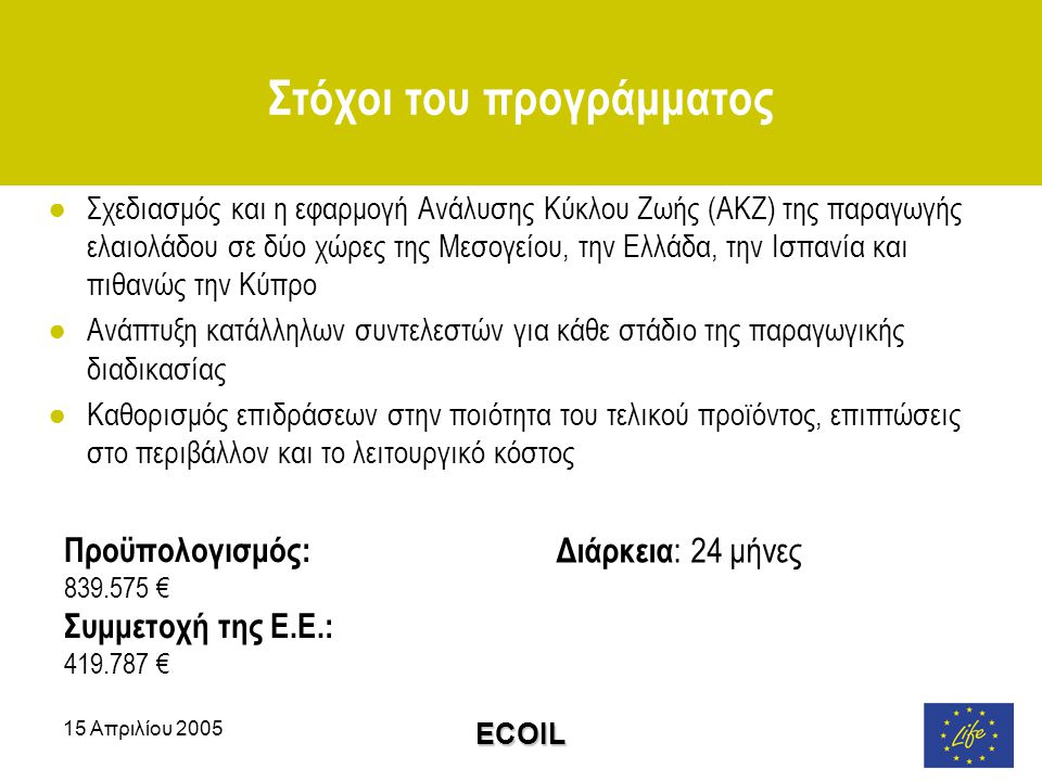 15 Απριλίου 2005 ECOIL Στόχοι του προγράμματος ●Σχεδιασμός και η εφαρμογή Ανάλυσης Κύκλου Ζωής (ΑΚΖ) της παραγωγής ελαιολάδου σε δύο χώρες της Μεσογείου, την Ελλάδα, την Ισπανία και πιθανώς την Κύπρο ●Ανάπτυξη κατάλληλων συντελεστών για κάθε στάδιο της παραγωγικής διαδικασίας ●Καθορισμός επιδράσεων στην ποιότητα του τελικού προϊόντος, επιπτώσεις στο περιβάλλον και το λειτουργικό κόστος Διάρκεια : 24 μήνες Προϋπολογισμός: € Συμμετοχή της Ε.Ε.: €