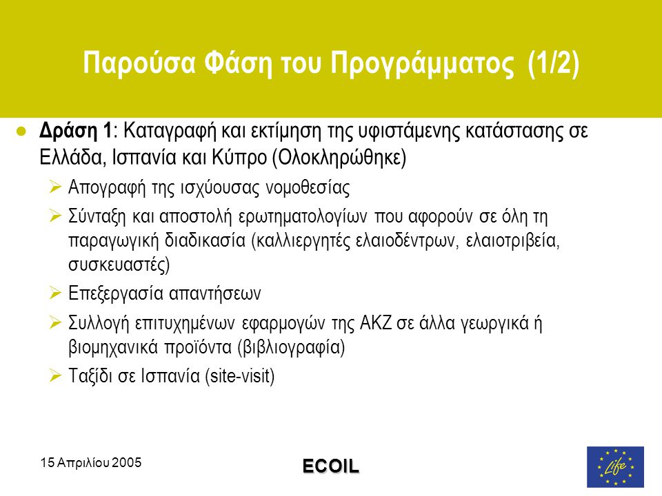 15 Απριλίου 2005 ECOIL Παρούσα Φάση του Προγράμματος (1/2) ● Δράση 1 : Καταγραφή και εκτίμηση της υφιστάμενης κατάστασης σε Ελλάδα, Ισπανία και Κύπρο (Ολοκληρώθηκε)  Απογραφή της ισχύουσας νομοθεσίας  Σύνταξη και αποστολή ερωτηματολογίων που αφορούν σε όλη τη παραγωγική διαδικασία (καλλιεργητές ελαιοδέντρων, ελαιοτριβεία, συσκευαστές)  Επεξεργασία απαντήσεων  Συλλογή επιτυχημένων εφαρμογών της ΑΚΖ σε άλλα γεωργικά ή βιομηχανικά προϊόντα (βιβλιογραφία)  Ταξίδι σε Ισπανία (site-visit)