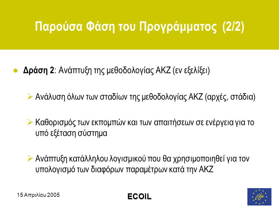 15 Απριλίου 2005 ECOIL Παρούσα Φάση του Προγράμματος (2/2) ● Δράση 2 : Ανάπτυξη της μεθοδολογίας ΑΚΖ (εν εξελίξει)  Ανάλυση όλων των σταδίων της μεθοδολογίας ΑΚΖ (αρχές, στάδια)  Καθορισμός των εκπομπών και των απαιτήσεων σε ενέργεια για το υπό εξέταση σύστημα  Ανάπτυξη κατάλληλου λογισμικού που θα χρησιμοποιηθεί για τον υπολογισμό των διαφόρων παραμέτρων κατά την ΑΚΖ