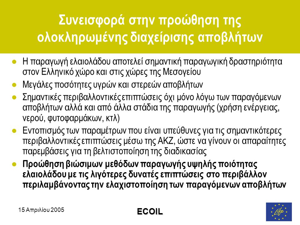 15 Απριλίου 2005 ECOIL Συνεισφορά στην προώθηση της ολοκληρωμένης διαχείρισης αποβλήτων ●Η παραγωγή ελαιολάδου αποτελεί σημαντική παραγωγική δραστηριότητα στον Ελληνικό χώρο και στις χώρες της Μεσογείου ●Μεγάλες ποσότητες υγρών και στερεών αποβλήτων ●Σημαντικές περιβαλλοντικές επιπτώσεις όχι μόνο λόγω των παραγόμενων αποβλήτων αλλά και από άλλα στάδια της παραγωγής (χρήση ενέργειας, νερού, φυτοφαρμάκων, κτλ) ●Εντοπισμός των παραμέτρων που είναι υπεύθυνες για τις σημαντικότερες περιβαλλοντικές επιπτώσεις μέσω της ΑΚΖ, ώστε να γίνουν οι απαραίτητες παρεμβάσεις για τη βελτιστοποίηση της διαδικασίας ● Προώθηση βιώσιμων μεθόδων παραγωγής υψηλής ποιότητας ελαιολάδου με τις λιγότερες δυνατές επιπτώσεις στο περιβάλλον περιλαμβάνοντας την ελαχιστοποίηση των παραγόμενων αποβλήτων