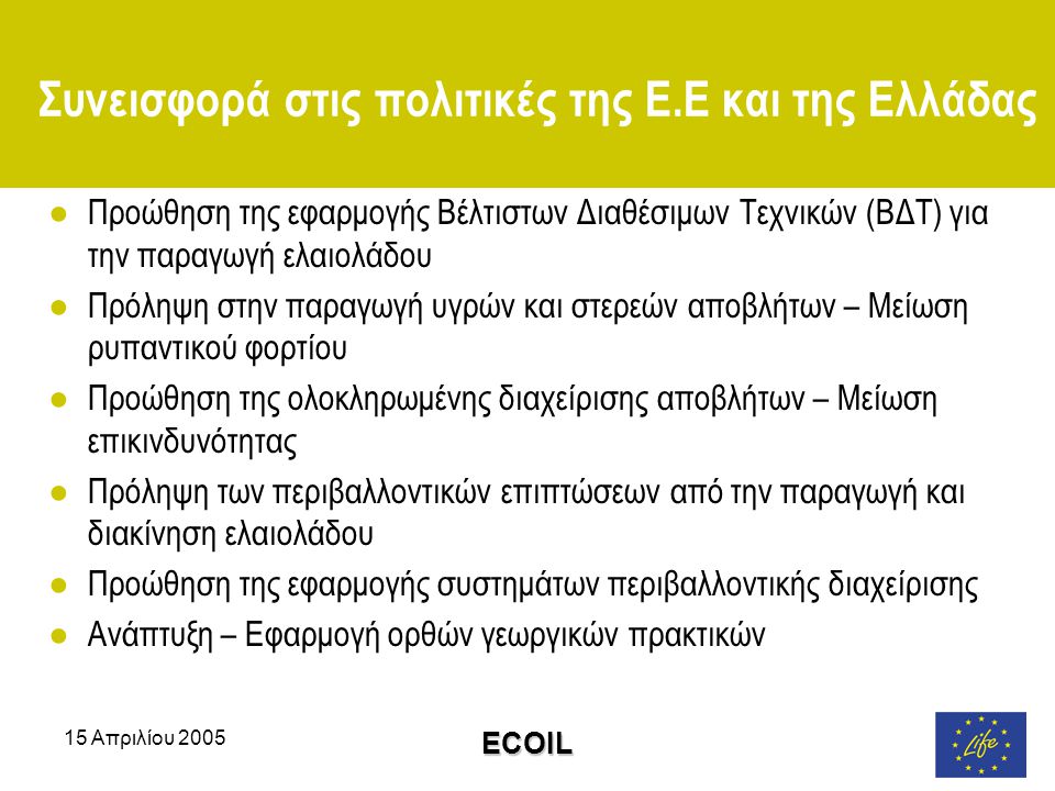 15 Απριλίου 2005 ECOIL Συνεισφορά στις πολιτικές της Ε.Ε και της Ελλάδας ●Προώθηση της εφαρμογής Βέλτιστων Διαθέσιμων Τεχνικών (ΒΔΤ) για την παραγωγή ελαιολάδου ●Πρόληψη στην παραγωγή υγρών και στερεών αποβλήτων – Μείωση ρυπαντικού φορτίου ●Προώθηση της ολοκληρωμένης διαχείρισης αποβλήτων – Μείωση επικινδυνότητας ●Πρόληψη των περιβαλλοντικών επιπτώσεων από την παραγωγή και διακίνηση ελαιολάδου ●Προώθηση της εφαρμογής συστημάτων περιβαλλοντικής διαχείρισης ●Ανάπτυξη – Εφαρμογή ορθών γεωργικών πρακτικών