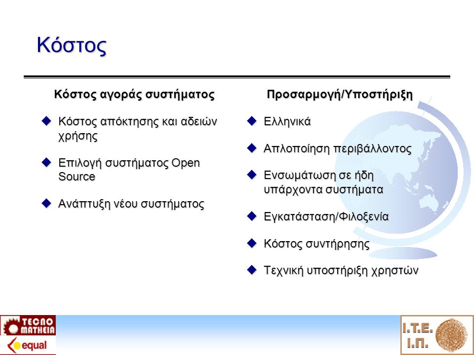 Κόστος Κόστος αγοράς συστήματος  Κόστος απόκτησης και αδειών χρήσης  Επιλογή συστήματος Open Source  Ανάπτυξη νέου συστήματος Προσαρμογή/Υποστήριξη  Ελληνικά  Απλοποίηση περιβάλλοντος  Ενσωμάτωση σε ήδη υπάρχοντα συστήματα  Εγκατάσταση/Φιλοξενία  Κόστος συντήρησης  Τεχνική υποστήριξη χρηστών