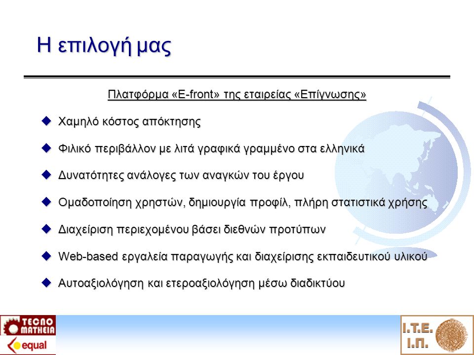 Η επιλογή μας Πλατφόρμα «E-front» της εταιρείας «Επίγνωσης»  Χαμηλό κόστος απόκτησης  Φιλικό περιβάλλον με λιτά γραφικά γραμμένο στα ελληνικά  Δυνατότητες ανάλογες των αναγκών του έργου  Ομαδοποίηση χρηστών, δημιουργία προφίλ, πλήρη στατιστικά χρήσης  Διαχείριση περιεχομένου βάσει διεθνών προτύπων  Web-based εργαλεία παραγωγής και διαχείρισης εκπαιδευτικού υλικού  Αυτοαξιολόγηση και ετεροαξιολόγηση μέσω διαδικτύου