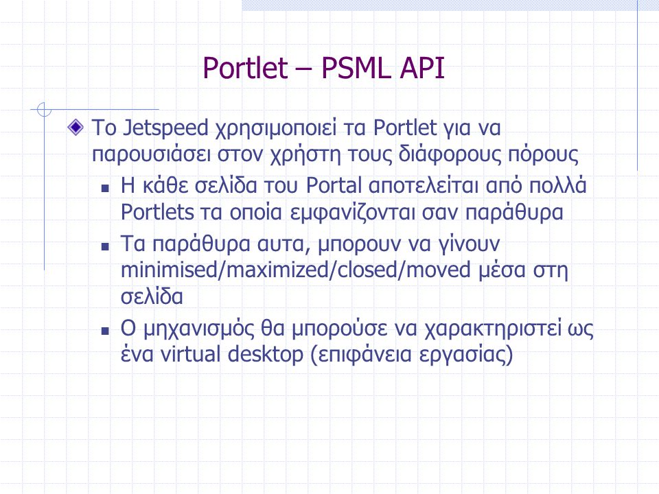 Portlet – PSML API Το Jetspeed χρησιμοποιεί τα Portlet για να παρουσιάσει στον χρήστη τους διάφορους πόρους  Η κάθε σελίδα του Portal αποτελείται από πολλά Portlets τα οποία εμφανίζονται σαν παράθυρα  Τα παράθυρα αυτα, μπορουν να γίνουν minimised/maximized/closed/moved μέσα στη σελίδα  Ο μηχανισμός θα μπορούσε να χαρακτηριστεί ως ένα virtual desktop (επιφάνεια εργασίας)