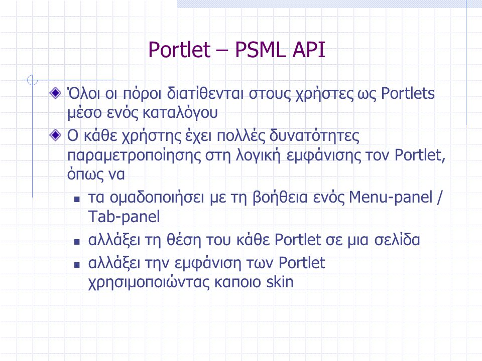 Portlet – PSML API Όλοι οι πόροι διατίθενται στους χρήστες ως Portlets μέσο ενός καταλόγου Ο κάθε χρήστης έχει πολλές δυνατότητες παραμετροποίησης στη λογική εμφάνισης τον Portlet, όπως να  τα ομαδοποιήσει με τη βοήθεια ενός Menu-panel / Tab-panel  αλλάξει τη θέση του κάθε Portlet σε μια σελίδα  αλλάξει την εμφάνιση των Portlet χρησιμοποιώντας καποιο skin