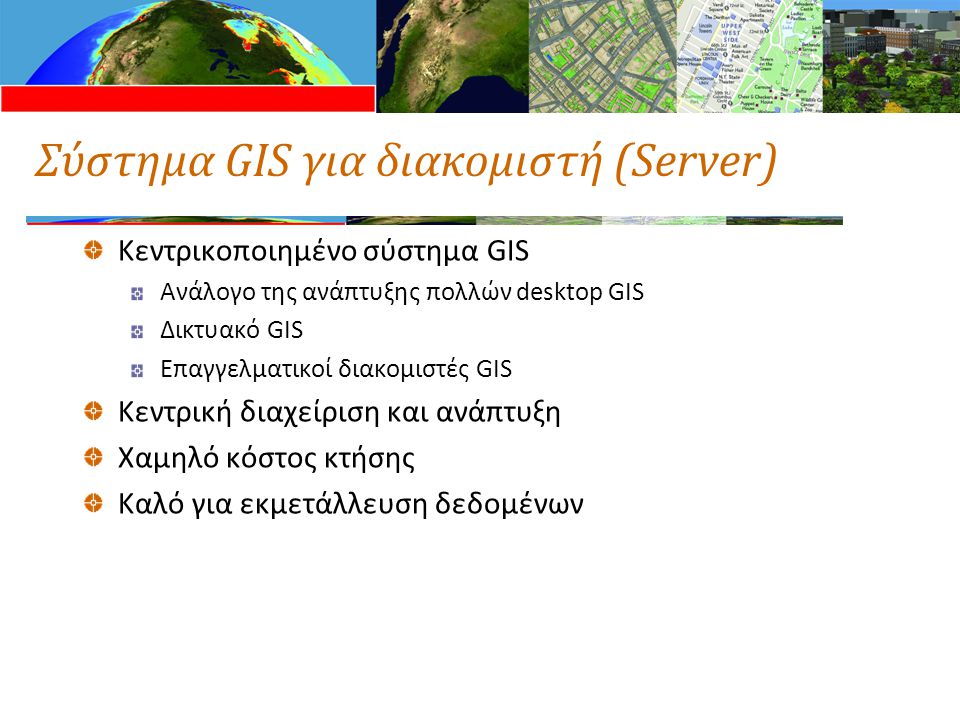 Σύστημα GIS για διακομιστή (Server) Κεντρικοποιημένο σύστημα GIS Ανάλογο της ανάπτυξης πολλών desktop GIS Δικτυακό GIS Επαγγελματικοί διακομιστές GIS Κεντρική διαχείριση και ανάπτυξη Χαμηλό κόστος κτήσης Καλό για εκμετάλλευση δεδομένων