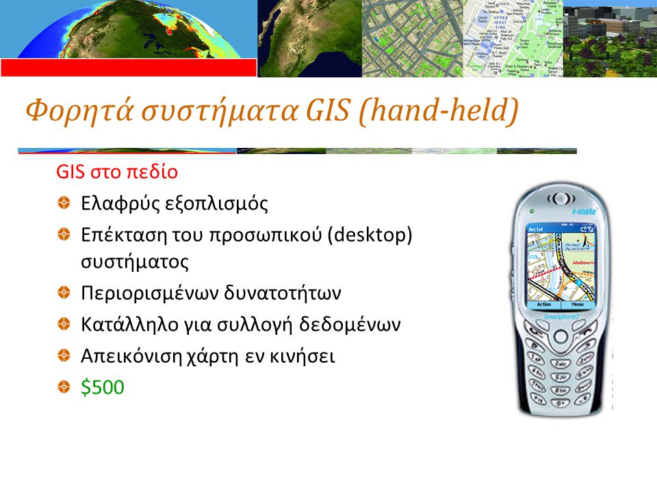 Φορητά συστήματα GIS (hand-held) GIS στο πεδίο Ελαφρύς εξοπλισμός Επέκταση του προσωπικού (desktop) συστήματος Περιορισμένων δυνατοτήτων Κατάλληλο για συλλογή δεδομένων Απεικόνιση χάρτη εν κινήσει $500