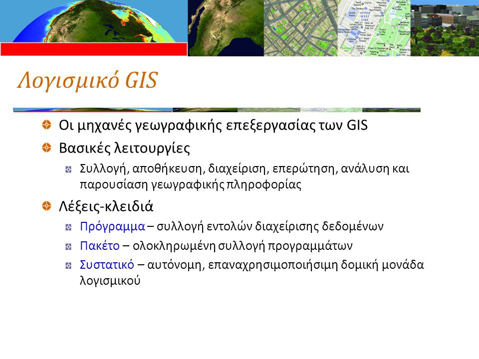 Λογισμικό GIS Οι μηχανές γεωγραφικής επεξεργασίας των GIS Βασικές λειτουργίες Συλλογή, αποθήκευση, διαχείριση, επερώτηση, ανάλυση και παρουσίαση γεωγραφικής πληροφορίας Λέξεις-κλειδιά Πρόγραμμα – συλλογή εντολών διαχείρισης δεδομένων Πακέτο – ολοκληρωμένη συλλογή προγραμμάτων Συστατικό – αυτόνομη, επαναχρησιμοποιήσιμη δομική μονάδα λογισμικού