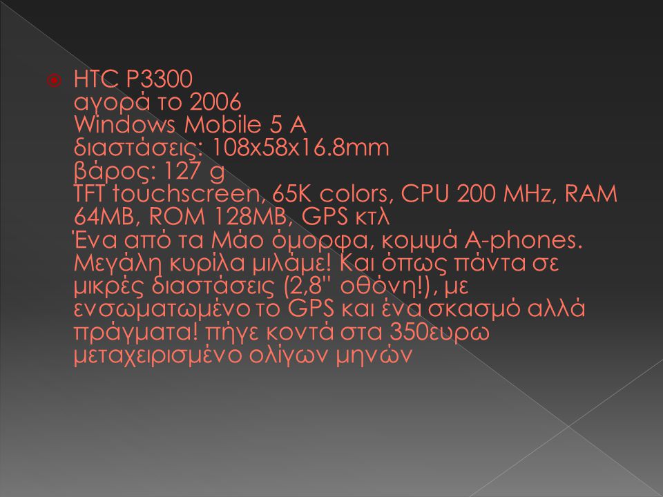  HTC P3300 αγορά το 2006 Windows Mobile 5 Α διαστάσεις: 108x58x16.8mm βάρος: 127 g TFT touchscreen, 65K colors, CPU 200 MHz, RAM 64MB, ROM 128MB, GPS κτλ Ένα από τα Μάο όμορφα, κομψά Α-phones.