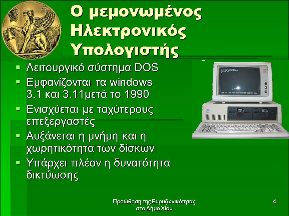 Προώθηση της Ευρυζωνικότητας στο Δήμο Χίου 4 Ο μεμονωμένος Ηλεκτρονικός Υπολογιστής  Λειτουργικό σύστημα DOS  Εμφανίζονται τα windows 3.1 και 3.11μετά το 1990  Ενισχύεται με ταχύτερους επεξεργαστές  Αυξάνεται η μνήμη και η χωρητικότητα των δίσκων  Υπάρχει πλέον η δυνατότητα δικτύωσης