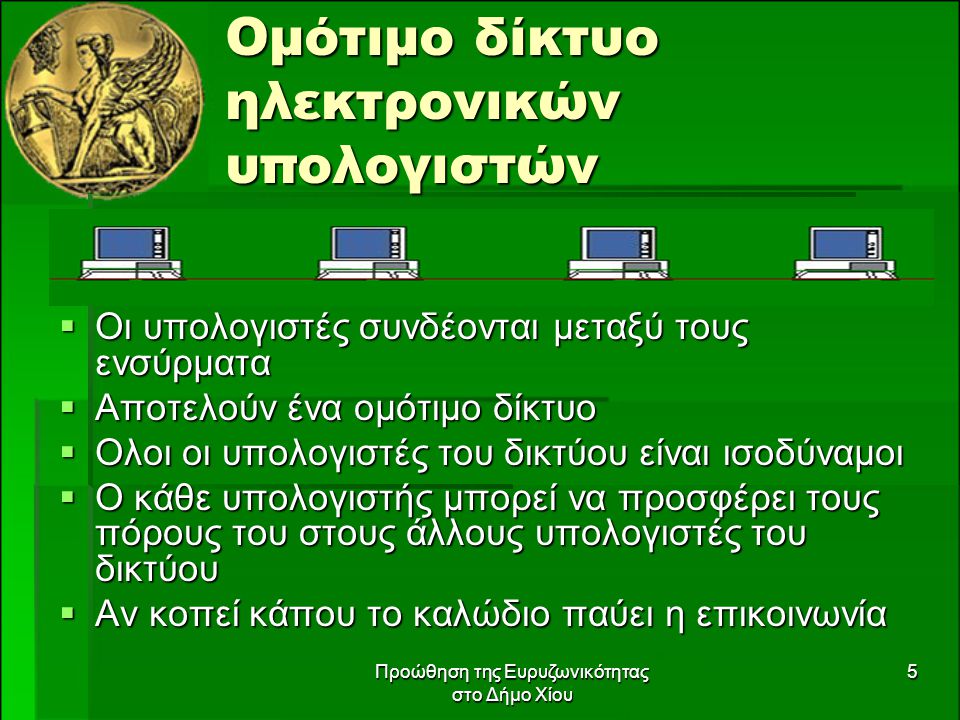 Προώθηση της Ευρυζωνικότητας στο Δήμο Χίου 5 Ομότιμο δίκτυο ηλεκτρονικών υπολογιστών  Οι υπολογιστές συνδέονται μεταξύ τους ενσύρματα  Αποτελούν ένα ομότιμο δίκτυο  Ολοι οι υπολογιστές του δικτύου είναι ισοδύναμοι  Ο κάθε υπολογιστής μπορεί να προσφέρει τους πόρους του στους άλλους υπολογιστές του δικτύου  Αν κοπεί κάπου το καλώδιο παύει η επικοινωνία