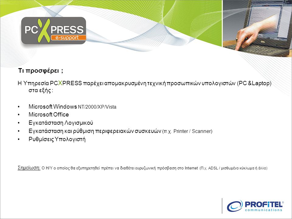 Τι προσφέρει ; Η Υπηρεσία PC X PRESS παρέχει απομακρυσμένη τεχνική προσωπικών υπολογιστών (PC &Laptop) στα εξής : •Microsoft Windows NT/2000/XP/Vista •Microsoft Office •Εγκατάσταση Λογισμικού •Εγκατάσταση και ρύθμιση περιφερειακών συσκευών (π.χ.