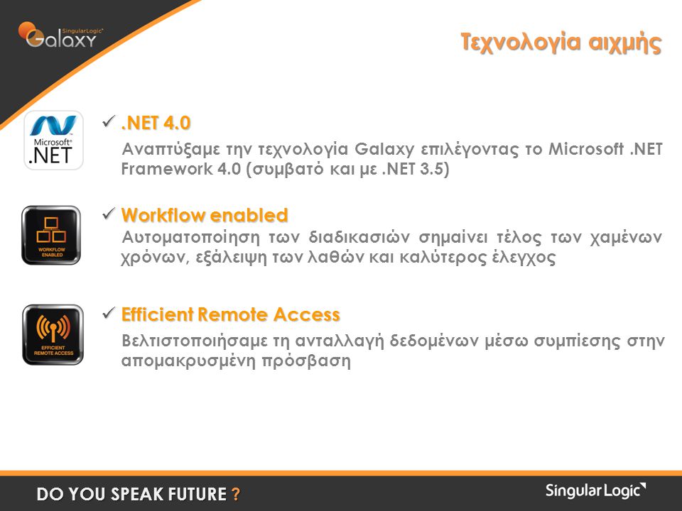 Τεχνολογία αιχμής .NET 4.0 Αναπτύξαμε την τεχνολογία Galaxy επιλέγοντας το Microsoft.NET Framework 4.0 (συμβατό και με.NET 3.5)  Workflow enabled Αυτοματοποίηση των διαδικασιών σημαίνει τέλος των χαμένων χρόνων, εξάλειψη των λαθών και καλύτερος έλεγχος  Efficient Remote Access Βελτιστοποιήσαμε τη ανταλλαγή δεδομένων μέσω συμπίεσης στην απομακρυσμένη πρόσβαση DO YOU SPEAK FUTURE