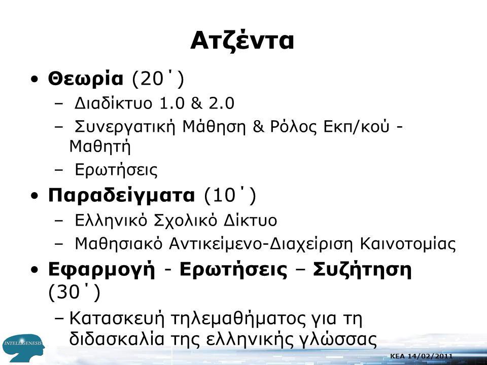 KEA 14/02/2011 Aτζέντα •Θεωρία (20΄) – Διαδίκτυο 1.0 & 2.0 – Συνεργατική Μάθηση & Ρόλος Εκπ/κού - Μαθητή – Ερωτήσεις •Παραδείγματα (10΄) – Ελληνικό Σχολικό Δίκτυο – Μαθησιακό Αντικείμενο-Διαχείριση Καινοτομίας •Εφαρμογή - Ερωτήσεις – Συζήτηση (30΄) –Κατασκευή τηλεμαθήματος για τη διδασκαλία της ελληνικής γλώσσας