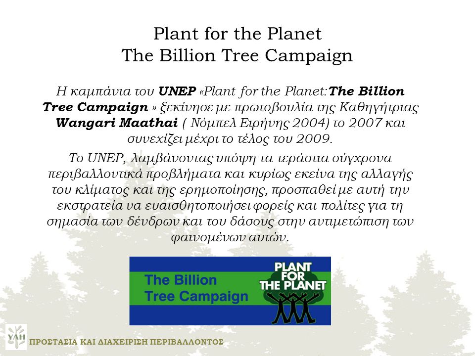 Plant for the Planet The Billion Tree Campaign Η καμπάνια του UNEP «Plant for the Planet: The Billion Tree Campaign » ξεκίνησε με πρωτοβουλία της Καθηγήτριας Wangari Maathai ( Νόμπελ Ειρήνης 2004) το 2007 και συνεχίζει μέχρι το τέλος του 2009.