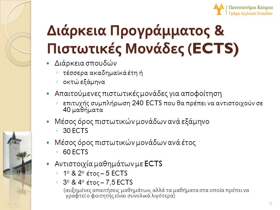 Διάρκεια Προγράμματος & Πιστωτικές Μονάδες (ECTS)  Διάρκεια σπουδών ◦ τέσσερα ακαδημαϊκά έτη ή ◦ οκτώ εξάμηνα  Απαιτούμενες πιστωτικές μονάδες για αποφοίτηση ◦ επιτυχής συμπλήρωση 240 ECTS που θα πρέπει να αντιστοιχούν σε 40 μαθήματα  Μέσος όρος πιστωτικών μονάδων ανά εξάμηνο ◦ 30 ECTS  Μέσος όρος πιστωτικών μονάδων ανά έτος ◦ 60 ECTS  Αντιστοιχία μαθημάτων με ECTS ◦ 1 ο & 2 ο έτος – 5 ECTS ◦ 3 ο & 4 ο έτος – 7,5 ECTS ( αυξημένες απαιτήσεις μαθημάτων, αλλά τα μαθήματα στα οποία πρέπει να γραφτεί ο φοιτητής είναι συνολικά λιγότερα ) 8