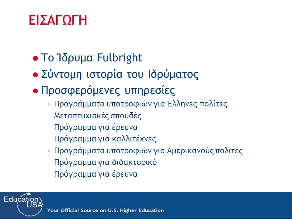 ΕΙΣΑΓΩΓΗ  Το Ίδρυμα Fulbright  Σύντομη ιστορία του Ιδρύματος  Προσφερόμενες υπηρεσίες •Προγράμματα υποτροφιών για Έλληνες πολίτες Μεταπτυχιακές σπουδές Πρόγραμμα για έρευνα Πρόγραμμα για καλλιτέχνες •Προγράμματα υποτροφιών για Αμερικανούς πολίτες Πρόγραμμα για διδακτορικό Πρόγραμμα για έρευνα