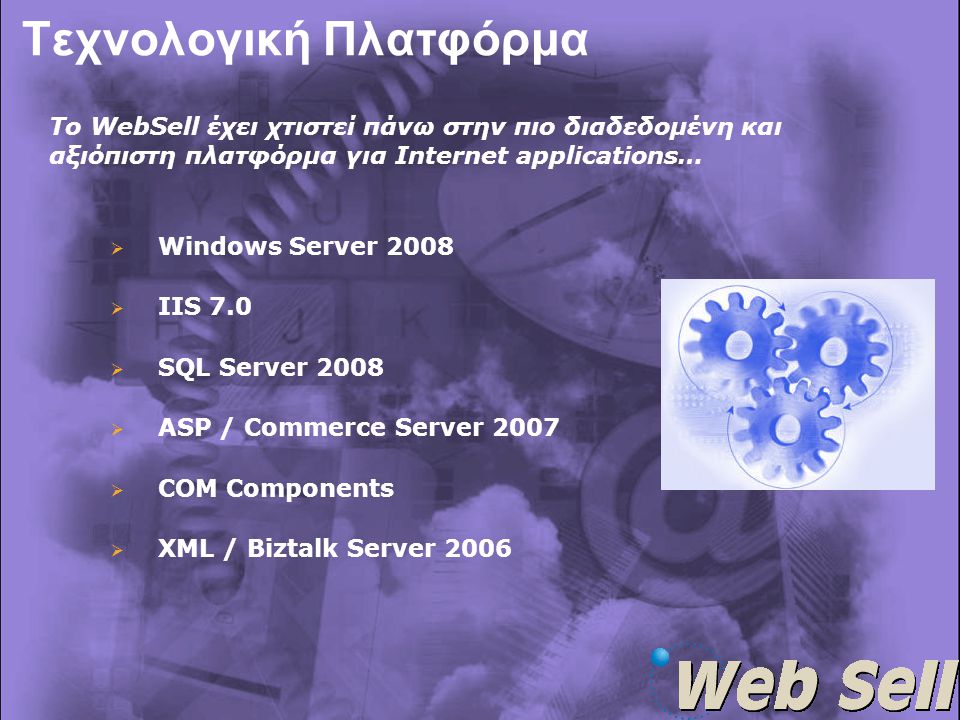 Τεχνολογική Πλατφόρμα   Windows Server 2008   IIS 7.0   SQL Server 2008   ASP / Commerce Server 2007   COM Components   XML / Biztalk Server 2006 Το WebSell έχει χτιστεί πάνω στην πιο διαδεδομένη και αξιόπιστη πλατφόρμα για Internet applications…