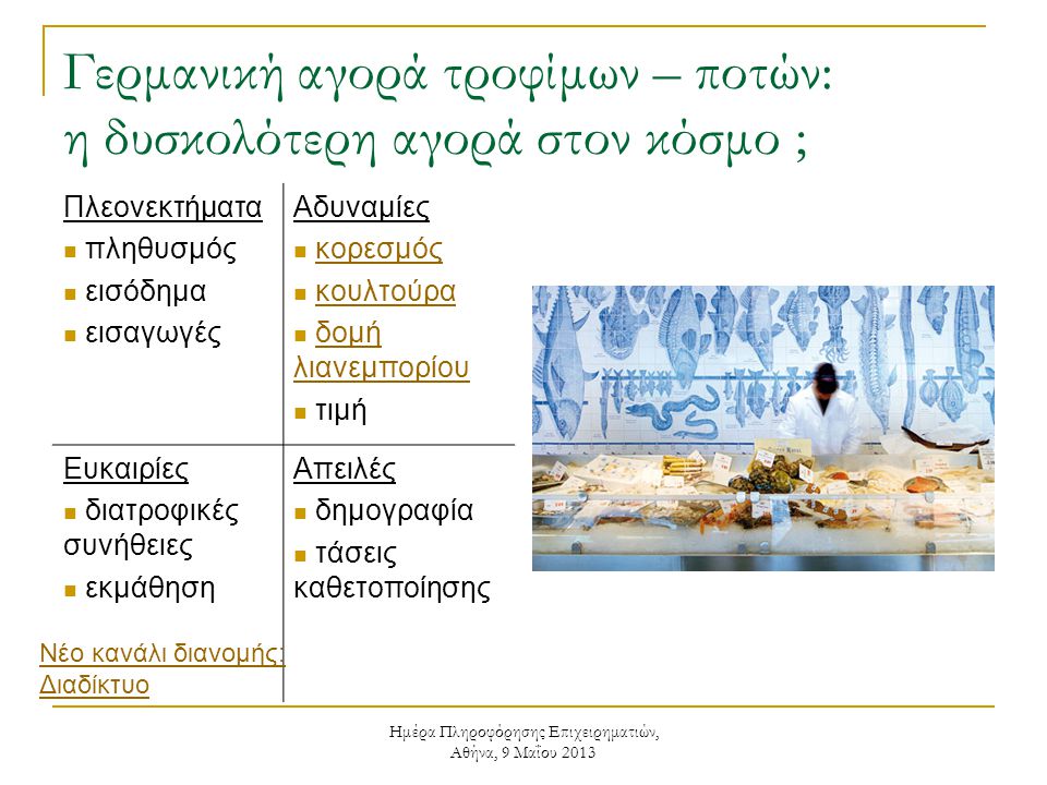 Ημέρα Πληροφόρησης Επιχειρηματιών, Αθήνα, 9 Μαΐου 2013 Γερμανική αγορά τροφίμων – ποτών: η δυσκολότερη αγορά στον κόσμο ; Πλεονεκτήματα  πληθυσμός  εισόδημα  εισαγωγές Αδυναμίες  κορεσμόςκορεσμός  κουλτούρακουλτούρα  δομή λιανεμπορίουδομή λιανεμπορίου  τιμή Ευκαιρίες  διατροφικές συνήθειες  εκμάθηση Απειλές  δημογραφία  τάσεις καθετοποίησης Νέο κανάλι διανομής: Διαδίκτυο