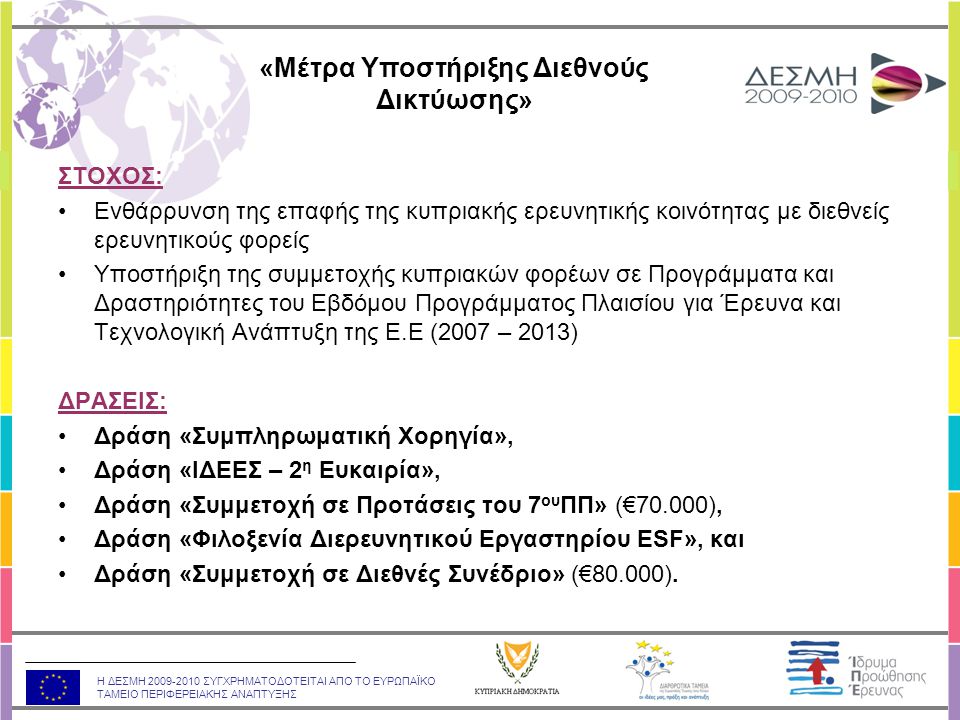 Η ΔΕΣΜΗ ΣΥΓΧΡΗΜΑΤΟΔΟΤΕΙΤΑΙ ΑΠΟ ΤΟ ΕΥΡΩΠΑΪΚΟ ΤΑΜΕΙΟ ΠΕΡΙΦΕΡΕΙΑΚΗΣ ΑΝΑΠΤΥΞΗΣ ΣΤΟΧΟΣ: •Ενθάρρυνση της επαφής της κυπριακής ερευνητικής κοινότητας με διεθνείς ερευνητικούς φορείς •Υποστήριξη της συμμετοχής κυπριακών φορέων σε Προγράμματα και Δραστηριότητες του Εβδόμου Προγράμματος Πλαισίου για Έρευνα και Τεχνολογική Ανάπτυξη της Ε.Ε (2007 – 2013) ΔΡΑΣΕΙΣ: •Δράση «Συμπληρωματική Χορηγία», •Δράση «ΙΔΕΕΣ – 2 η Ευκαιρία», •Δράση «Συμμετοχή σε Προτάσεις του 7 ου ΠΠ» (€70.000), •Δράση «Φιλοξενία Διερευνητικού Εργαστηρίου ESF», και •Δράση «Συμμετοχή σε Διεθνές Συνέδριο» (€80.000).
