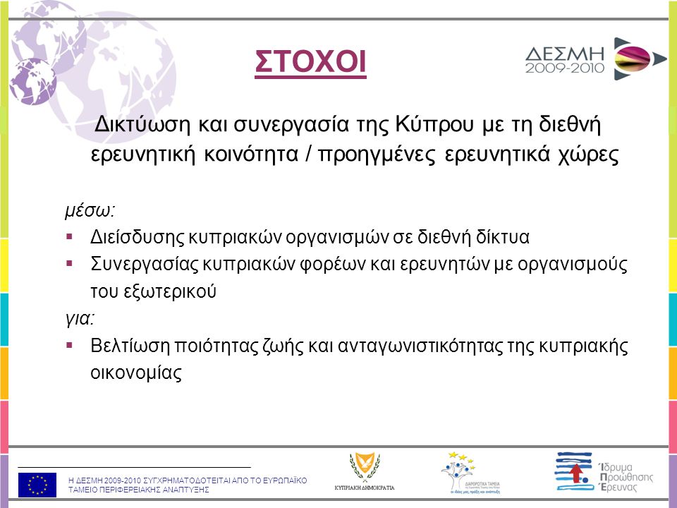 Η ΔΕΣΜΗ ΣΥΓΧΡΗΜΑΤΟΔΟΤΕΙΤΑΙ ΑΠΟ ΤΟ ΕΥΡΩΠΑΪΚΟ ΤΑΜΕΙΟ ΠΕΡΙΦΕΡΕΙΑΚΗΣ ΑΝΑΠΤΥΞΗΣ Δικτύωση και συνεργασία της Κύπρου με τη διεθνή ερευνητική κοινότητα / προηγμένες ερευνητικά χώρες μέσω:  Διείσδυσης κυπριακών οργανισμών σε διεθνή δίκτυα  Συνεργασίας κυπριακών φορέων και ερευνητών με οργανισμούς του εξωτερικού για:  Βελτίωση ποιότητας ζωής και ανταγωνιστικότητας της κυπριακής οικονομίας ΣΤΟΧΟΙ