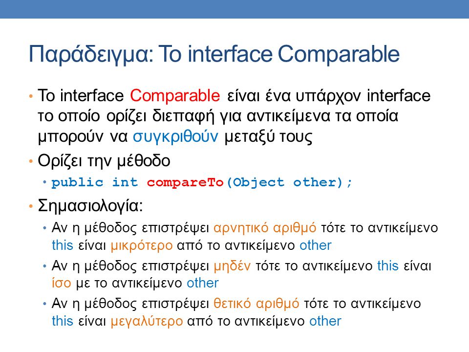 Παράδειγμα: Το interface Comparable • Το interface Comparable είναι ένα υπάρχον interface το οποίο ορίζει διεπαφή για αντικείμενα τα οποία μπορούν να συγκριθούν μεταξύ τους • Ορίζει την μέθοδο • public int compareTo(Object other); • Σημασιολογία: • Αν η μέθοδος επιστρέψει αρνητικό αριθμό τότε το αντικείμενο this είναι μικρότερο από το αντικείμενο other • Αν η μέθοδος επιστρέψει μηδέν τότε το αντικείμενο this είναι ίσο με το αντικείμενο other • Αν η μέθοδος επιστρέψει θετικό αριθμό τότε το αντικείμενο this είναι μεγαλύτερο από το αντικείμενο other