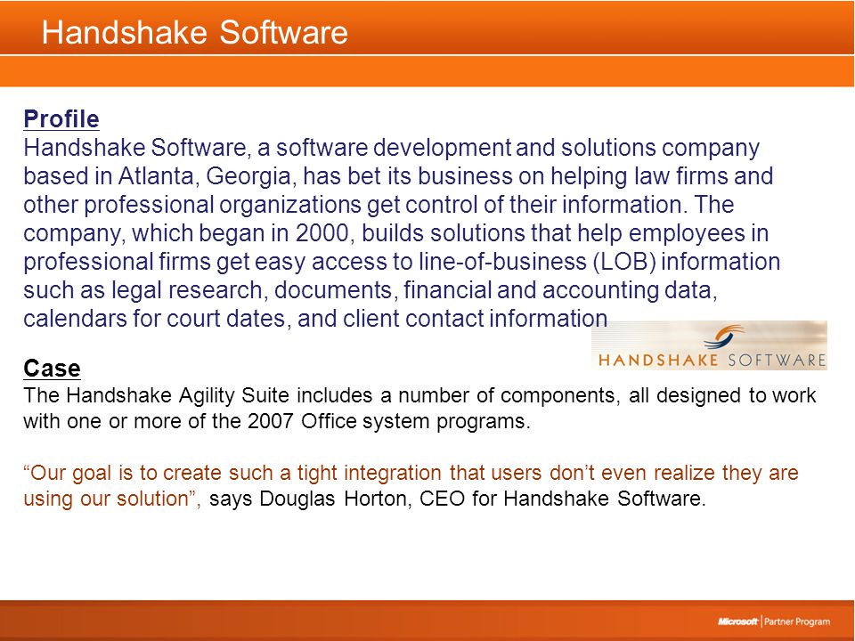 Handshake Software Profile Handshake Software, a software development and solutions company based in Atlanta, Georgia, has bet its business on helping law firms and other professional organizations get control of their information.