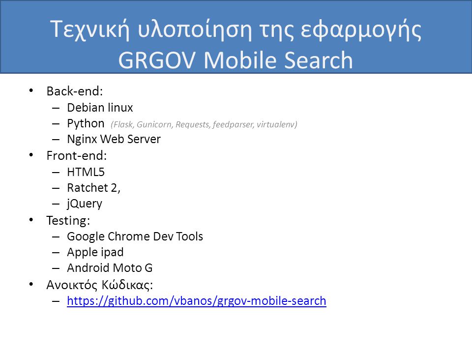 Τεχνική υλοποίηση της εφαρμογής GRGOV Mobile Search • Back-end: – Debian linux – Python (Flask, Gunicorn, Requests, feedparser, virtualenv) – Nginx Web Server • Front-end: – HTML5 – Ratchet 2, – jQuery • Testing: – Google Chrome Dev Tools – Apple ipad – Android Moto G • Ανοικτός Κώδικας: –