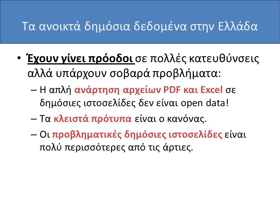Τα ανοικτά δημόσια δεδομένα στην Ελλάδα • Έχουν γίνει πρόοδοι σε πολλές κατευθύνσεις αλλά υπάρχουν σοβαρά προβλήματα: – Η απλή ανάρτηση αρχείων PDF και Excel σε δημόσιες ιστοσελίδες δεν είναι open data.