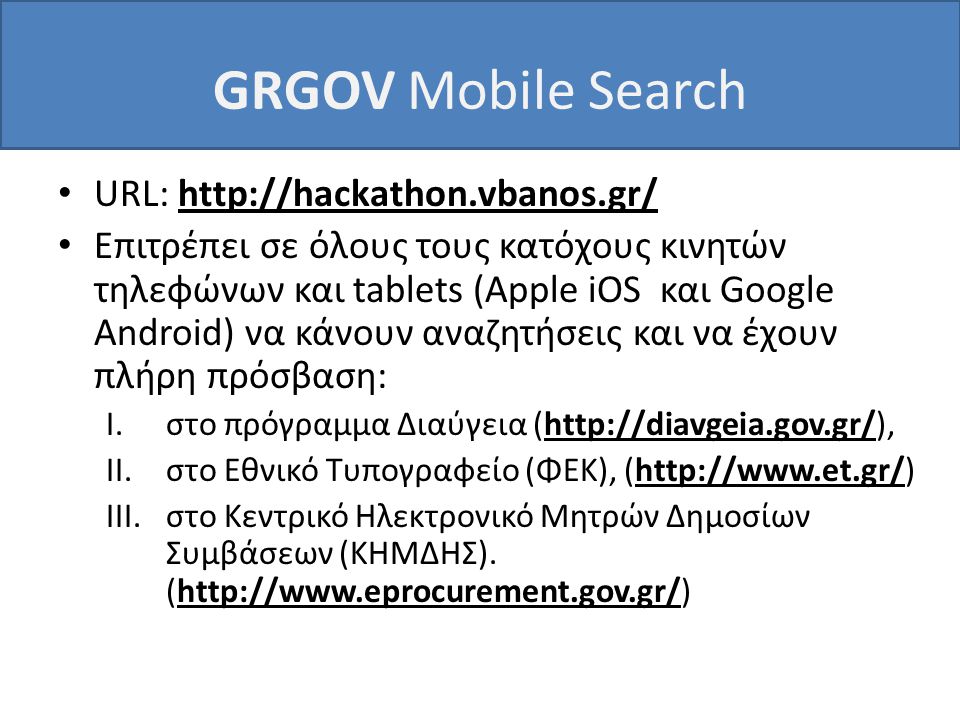 GRGOV Mobile Search • URL:   • Επιτρέπει σε όλους τους κατόχους κινητών τηλεφώνων και tablets (Apple iOS και Google Android) να κάνουν αναζητήσεις και να έχουν πλήρη πρόσβαση: I.στο πρόγραμμα Διαύγεια (  II.στο Εθνικό Τυπογραφείο (ΦΕΚ), (  III.στο Κεντρικό Ηλεκτρονικό Μητρών Δημοσίων Συμβάσεων (ΚΗΜΔΗΣ).