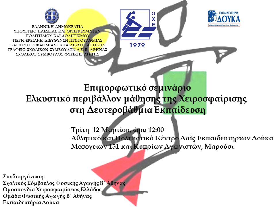 Επιμορφωτικό σεμινάριο Ελκυστικό περιβάλλον μάθησης της Χειροσφαίρισης στη Δευτεροβάθμια Εκπαίδευση Τρίτη 12 Μαρτίου, ώρα 12:00 Αθλητικό και Πολιτιστικό Κέντρο Δαΐς Εκπαιδευτηρίων Δούκα Μεσογείων 151 και Κυπρίων Αγωνιστών, Μαρούσι Συνδιοργάνωση: Σχολικός Σύμβουλος Φυσικής Αγωγής Β΄ Αθήνας Ομοσπονδία Χειροσφαιρίσεως Ελλάδος Ομάδα Φυσικής Αγωγής Β΄ Αθήνας Εκπαιδευτήρια Δούκα ΕΛΛΗΝΙΚΗ ΔΗΜΟΚΡΑΤΙΑ ΥΠΟΥΡΓΕΙΟ ΠΑΙΔΕΙΑΣ ΚΑΙ ΘΡΗΣΚΕΥΜΑΤΩΝ, ΠΟΛΙΤΙΣΜΟΥ ΚΑΙ ΑΘΛΗΤΙΣΜΟΥ ΠΕΡΙΦΕΡΕΙΑΚΗ ΔΙΕΥΘΥΝΣΗ ΠΡΩΤΟΒΑΘΜΙΑΣ ΚΑΙ ΔΕΥΤΕΡΟΒΑΘΜΙΑΣ ΕΚΠΑΙΔΕΥΣΗΣ ΑΤΤΙΚΗΣ ΓΡΑΦΕΙΟ ΣΧΟΛΙΚΩΝ ΣΥΜΒΟΥΛΩΝ Δ.Ε.