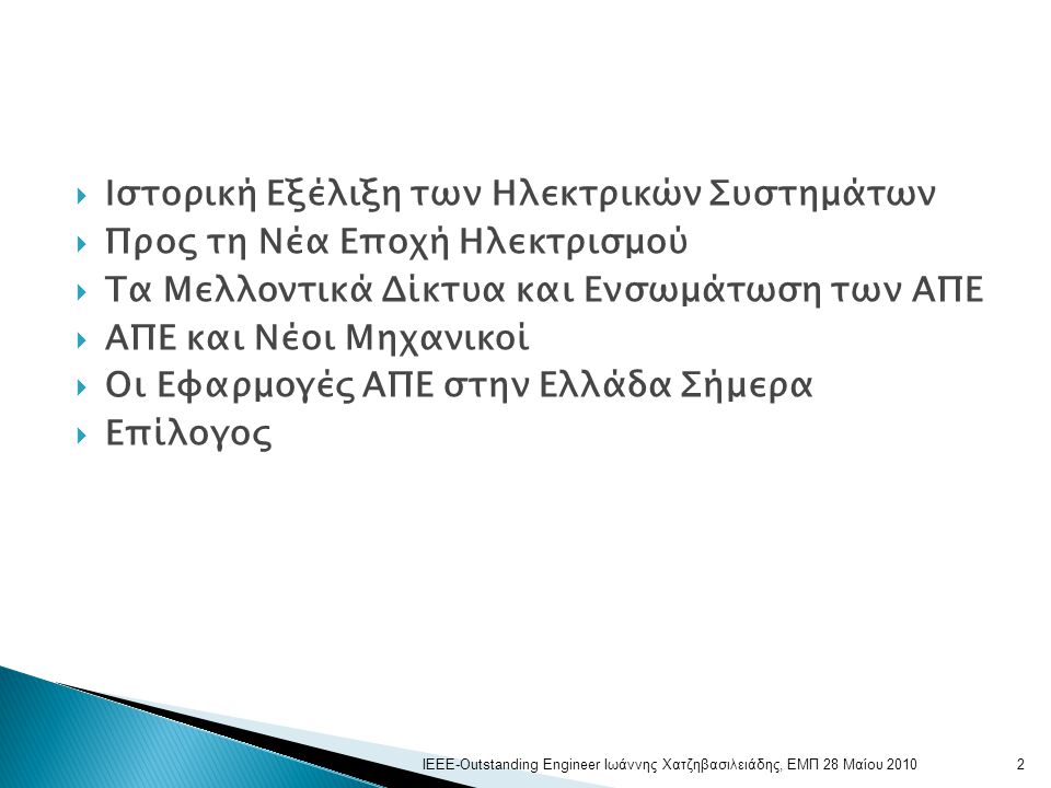  Ιστορική Εξέλιξη των Ηλεκτρικών Συστημάτων  Προς τη Νέα Εποχή Ηλεκτρισμού  Τα Μελλοντικά Δίκτυα και Ενσωμάτωση των ΑΠΕ  ΑΠΕ και Νέοι Μηχανικοί  Οι Εφαρμογές ΑΠΕ στην Ελλάδα Σήμερα  Επίλογος 2ΙΕΕΕ-Outstanding Engineer Ιωάννης Χατζηβασιλειάδης, ΕΜΠ 28 Μαίου 2010