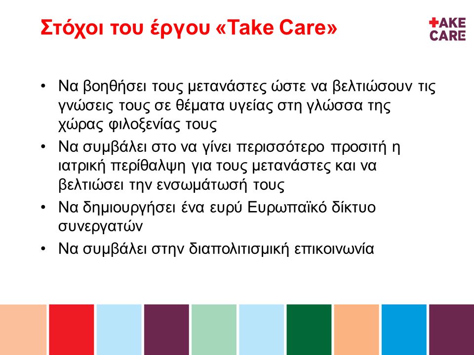 inhoud Στόχοι του έργου «Take Care» •Να βοηθήσει τους μετανάστες ώστε να βελτιώσουν τις γνώσεις τους σε θέματα υγείας στη γλώσσα της χώρας φιλοξενίας τους •Να συμβάλει στο να γίνει περισσότερο προσιτή η ιατρική περίθαλψη για τους μετανάστες και να βελτιώσει την ενσωμάτωσή τους •Να δημιουργήσει ένα ευρύ Ευρωπαϊκό δίκτυο συνεργατών •Να συμβάλει στην διαπολιτισμική επικοινωνία