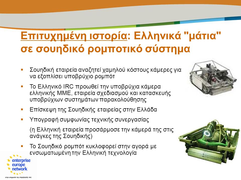  Σουηδική εταιρεία αναζητεί χαμηλού κόστους κάμερες για να εξοπλίσει υποβρύχιο ρομπότ  Το Ελληνικό IRC προωθεί την υποβρύχια κάμερα ελληνικής ΜΜΕ, εταιρεία σχεδιασμού και κατασκευής υποβρύχιων συστημάτων παρακολούθησης  Επίσκεψη της Σουηδικής εταιρείας στην Ελλάδα  Υπογραφή συμφωνίας τεχνικής συνεργασίας (η Ελληνική εταιρεία προσάρμοσε την κάμερά της στις ανάγκες της Σουηδικής)  Το Σουηδικό ρομπότ κυκλοφορεί στην αγορά με ενσωματωμένη την Ελληνική τεχνολογία Επιτυχημένη ιστορία: Ελληνικά μάτια σε σουηδικό ρομποτικό σύστημα