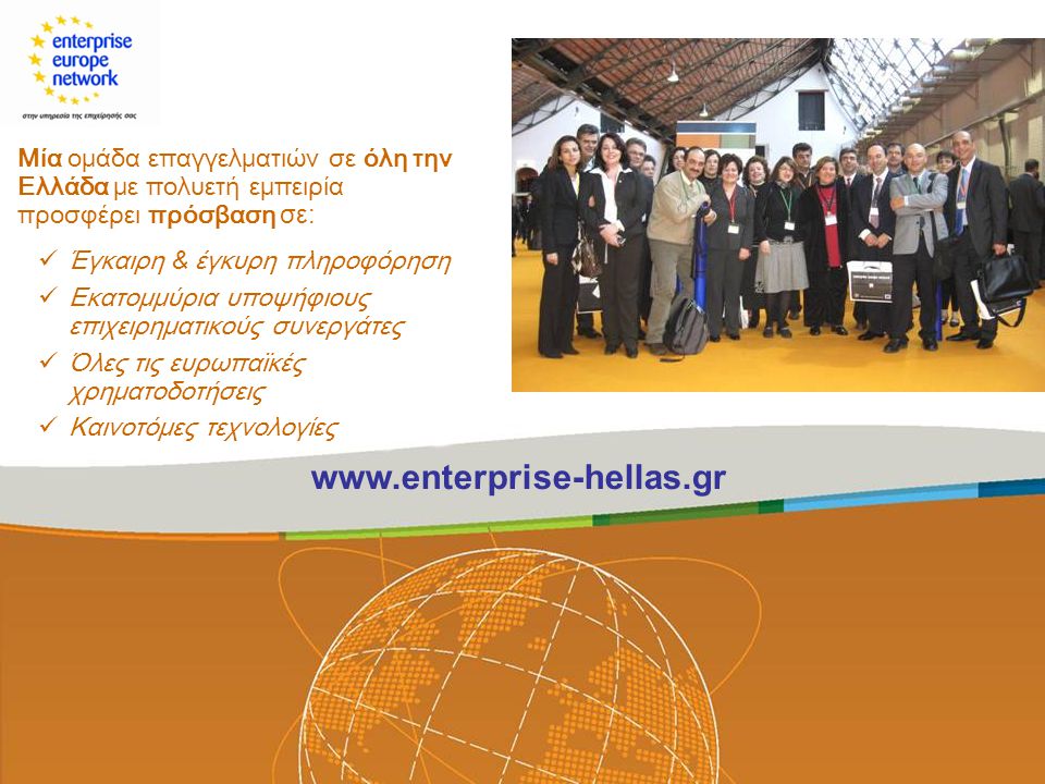 Μία ομάδα επαγγελματιών σε όλη την Ελλάδα με πολυετή εμπειρία προσφέρει πρόσβαση σε:  Έγκαιρη & έγκυρη πληροφόρηση  Εκατομμύρια υποψήφιους επιχειρηματικούς συνεργάτες  Όλες τις ευρωπαϊκές χρηματοδοτήσεις  Καινοτόμες τεχνολογίες