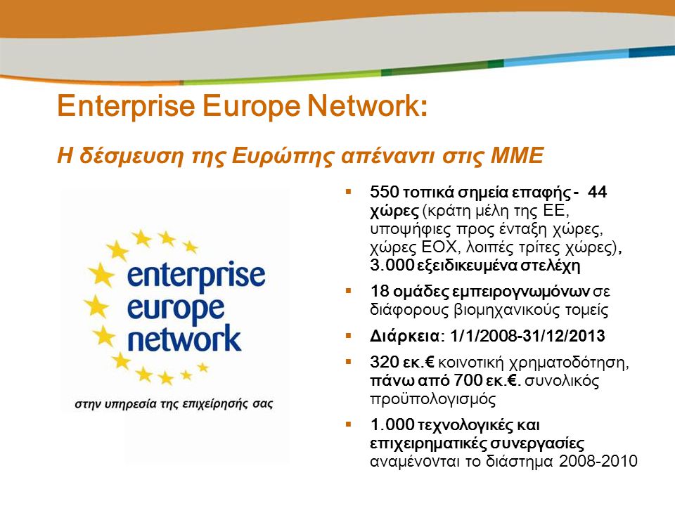 Enterprise Europe Network : Η δέσμευση της Ευρώπης απέναντι στις ΜΜΕ  550 τοπικά σημεία επαφής - 44 χώρες (κράτη μέλη της ΕΕ, υποψήφιες προς ένταξη χώρες, χώρες ΕΟΧ, λοιπές τρίτες χώρες), εξειδικευμένα στελέχη  18 ομάδες εμπειρογνωμόνων σε διάφορους βιομηχανικούς τομείς  Διάρκεια : 1/1/ /12/2013  320 εκ.